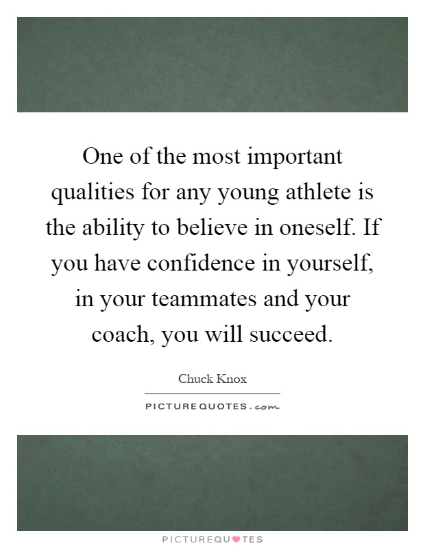 One of the most important qualities for any young athlete is the ability to believe in oneself. If you have confidence in yourself, in your teammates and your coach, you will succeed Picture Quote #1
