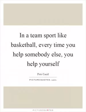 In a team sport like basketball, every time you help somebody else, you help yourself Picture Quote #1