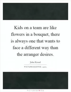 Kids on a team are like flowers in a bouquet, there is always one that wants to face a different way than the arranger desires Picture Quote #1