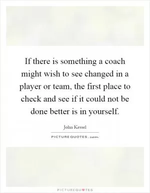 If there is something a coach might wish to see changed in a player or team, the first place to check and see if it could not be done better is in yourself Picture Quote #1