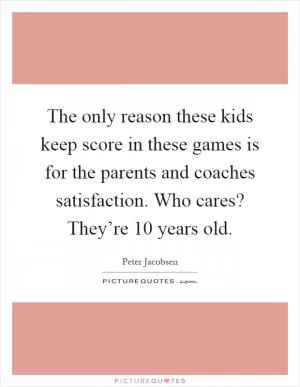 The only reason these kids keep score in these games is for the parents and coaches satisfaction. Who cares? They’re 10 years old Picture Quote #1