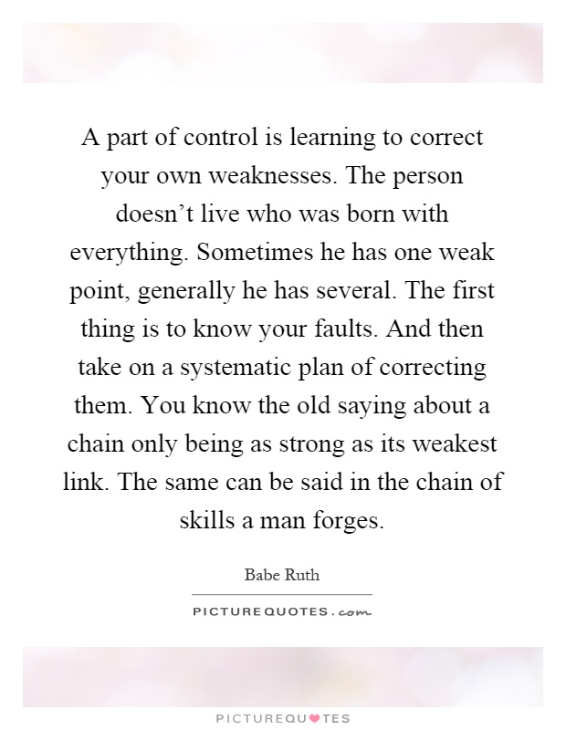 A part of control is learning to correct your own weaknesses. The person doesn't live who was born with everything. Sometimes he has one weak point, generally he has several. The first thing is to know your faults. And then take on a systematic plan of correcting them. You know the old saying about a chain only being as strong as its weakest link. The same can be said in the chain of skills a man forges Picture Quote #1