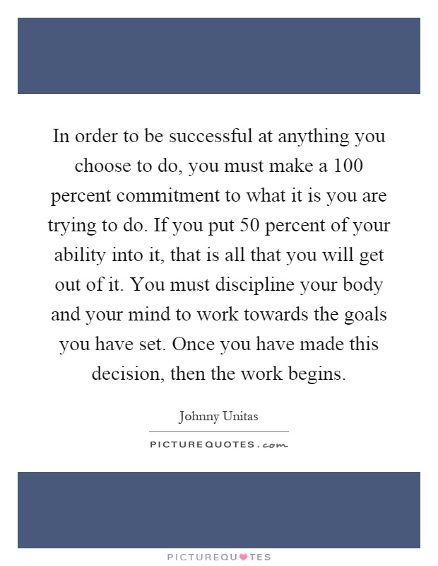 In order to be successful at anything you choose to do, you must make a 100 percent commitment to what it is you are trying to do. If you put 50 percent of your ability into it, that is all that you will get out of it. You must discipline your body and your mind to work towards the goals you have set. Once you have made this decision, then the work begins Picture Quote #1