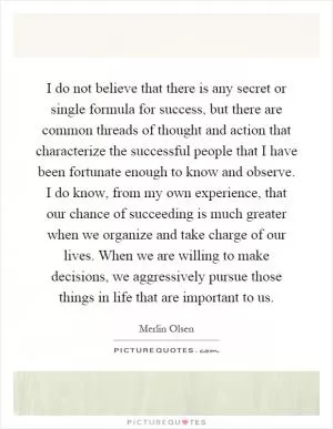I do not believe that there is any secret or single formula for success, but there are common threads of thought and action that characterize the successful people that I have been fortunate enough to know and observe. I do know, from my own experience, that our chance of succeeding is much greater when we organize and take charge of our lives. When we are willing to make decisions, we aggressively pursue those things in life that are important to us Picture Quote #1