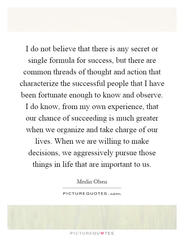 I do not believe that there is any secret or single formula for success, but there are common threads of thought and action that characterize the successful people that I have been fortunate enough to know and observe. I do know, from my own experience, that our chance of succeeding is much greater when we organize and take charge of our lives. When we are willing to make decisions, we aggressively pursue those things in life that are important to us Picture Quote #1
