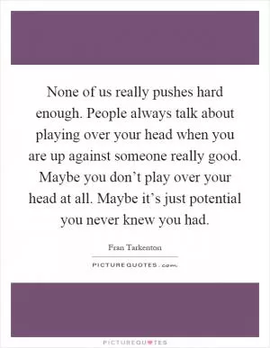 None of us really pushes hard enough. People always talk about playing over your head when you are up against someone really good. Maybe you don’t play over your head at all. Maybe it’s just potential you never knew you had Picture Quote #1