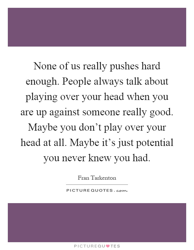 None of us really pushes hard enough. People always talk about playing over your head when you are up against someone really good. Maybe you don't play over your head at all. Maybe it's just potential you never knew you had Picture Quote #1