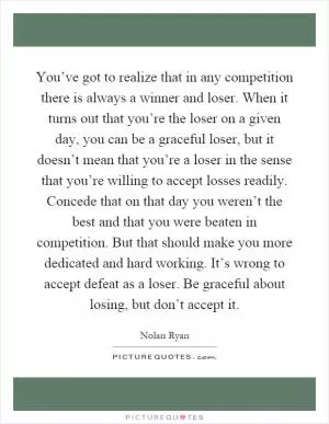 You’ve got to realize that in any competition there is always a winner and loser. When it turns out that you’re the loser on a given day, you can be a graceful loser, but it doesn’t mean that you’re a loser in the sense that you’re willing to accept losses readily. Concede that on that day you weren’t the best and that you were beaten in competition. But that should make you more dedicated and hard working. It’s wrong to accept defeat as a loser. Be graceful about losing, but don’t accept it Picture Quote #1