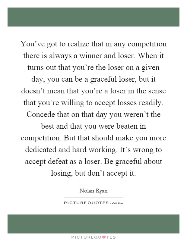 You've got to realize that in any competition there is always a winner and loser. When it turns out that you're the loser on a given day, you can be a graceful loser, but it doesn't mean that you're a loser in the sense that you're willing to accept losses readily. Concede that on that day you weren't the best and that you were beaten in competition. But that should make you more dedicated and hard working. It's wrong to accept defeat as a loser. Be graceful about losing, but don't accept it Picture Quote #1