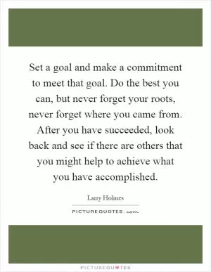 Set a goal and make a commitment to meet that goal. Do the best you can, but never forget your roots, never forget where you came from. After you have succeeded, look back and see if there are others that you might help to achieve what you have accomplished Picture Quote #1