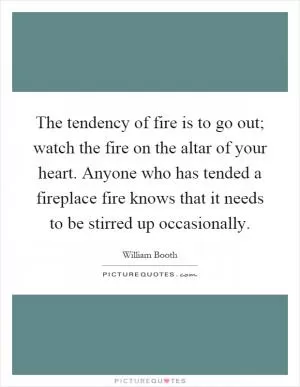 The tendency of fire is to go out; watch the fire on the altar of your heart. Anyone who has tended a fireplace fire knows that it needs to be stirred up occasionally Picture Quote #1