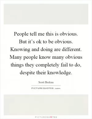 People tell me this is obvious. But it’s ok to be obvious. Knowing and doing are different. Many people know many obvious things they completely fail to do, despite their knowledge Picture Quote #1