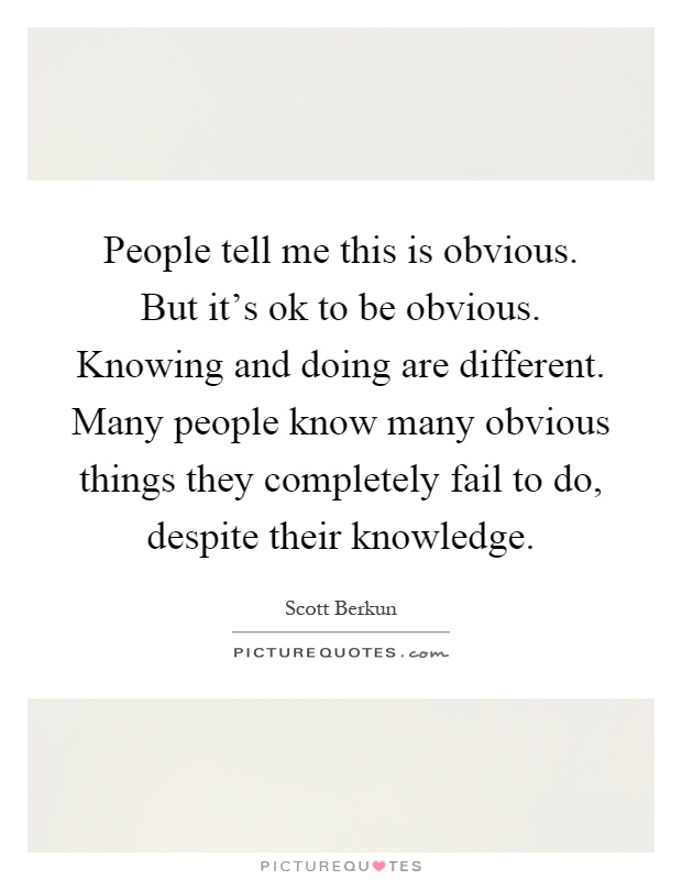 People tell me this is obvious. But it's ok to be obvious. Knowing and doing are different. Many people know many obvious things they completely fail to do, despite their knowledge Picture Quote #1