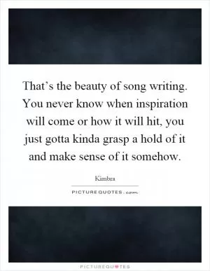 That’s the beauty of song writing. You never know when inspiration will come or how it will hit, you just gotta kinda grasp a hold of it and make sense of it somehow Picture Quote #1