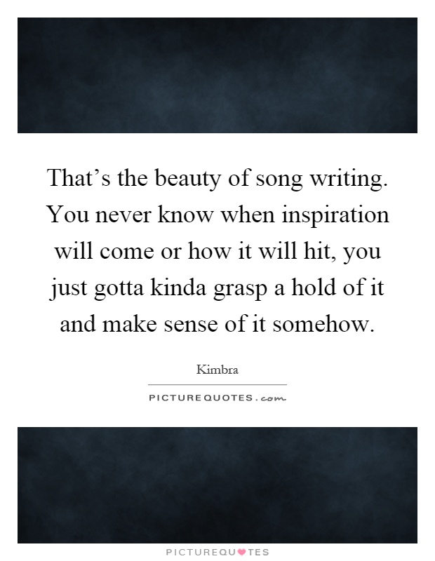 That's the beauty of song writing. You never know when inspiration will come or how it will hit, you just gotta kinda grasp a hold of it and make sense of it somehow Picture Quote #1