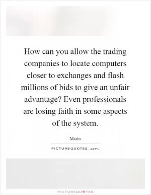 How can you allow the trading companies to locate computers closer to exchanges and flash millions of bids to give an unfair advantage? Even professionals are losing faith in some aspects of the system Picture Quote #1