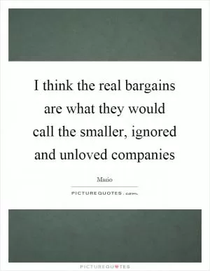 I think the real bargains are what they would call the smaller, ignored and unloved companies Picture Quote #1