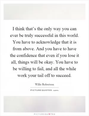 I think that’s the only way you can ever be truly successful in this world. You have to acknowledge that it is from above. And you have to have the confidence that even if you lose it all, things will be okay. You have to be willing to fail, and all the while work your tail off to succeed Picture Quote #1