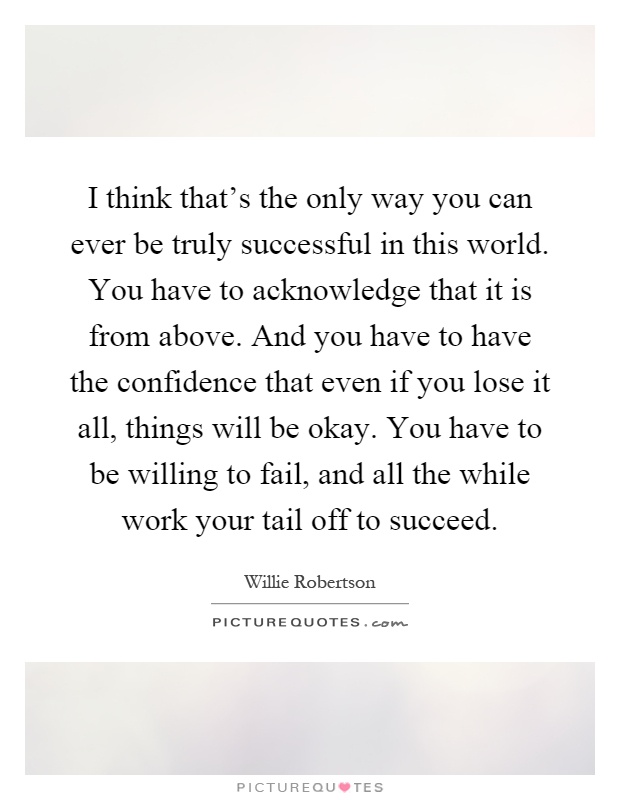 I think that's the only way you can ever be truly successful in this world. You have to acknowledge that it is from above. And you have to have the confidence that even if you lose it all, things will be okay. You have to be willing to fail, and all the while work your tail off to succeed Picture Quote #1