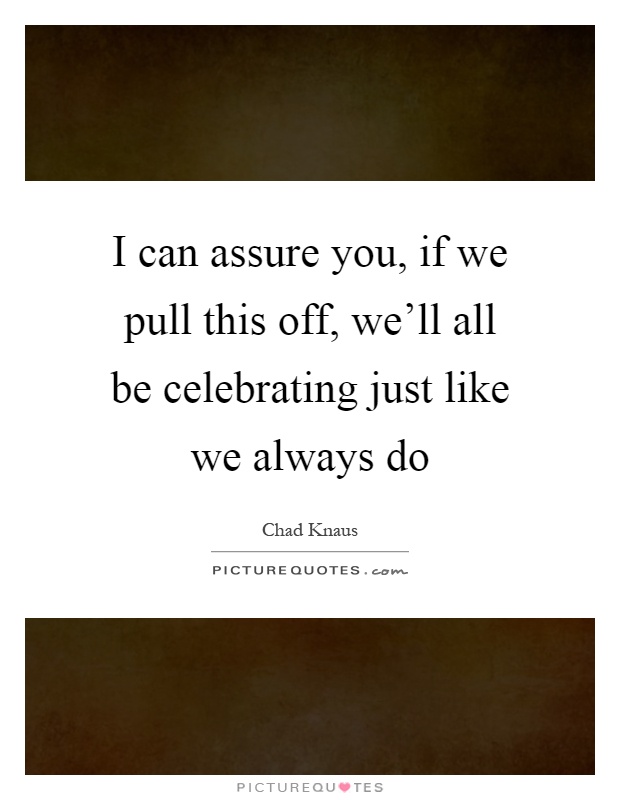 I can assure you, if we pull this off, we'll all be celebrating just like we always do Picture Quote #1