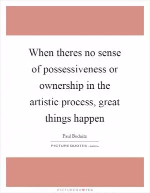 When theres no sense of possessiveness or ownership in the artistic process, great things happen Picture Quote #1