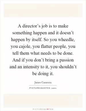A director’s job is to make something happen and it doesn’t happen by itself. So you wheedle, you cajole, you flatter people, you tell them what needs to be done. And if you don’t bring a passion and an intensity to it, you shouldn’t be doing it Picture Quote #1