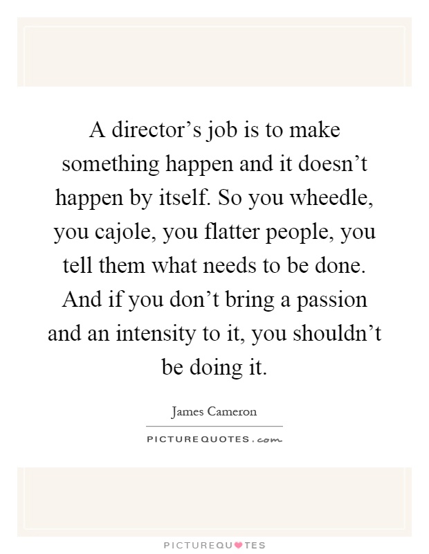 A director's job is to make something happen and it doesn't happen by itself. So you wheedle, you cajole, you flatter people, you tell them what needs to be done. And if you don't bring a passion and an intensity to it, you shouldn't be doing it Picture Quote #1