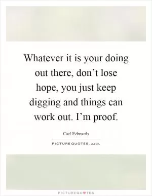 Whatever it is your doing out there, don’t lose hope, you just keep digging and things can work out. I’m proof Picture Quote #1