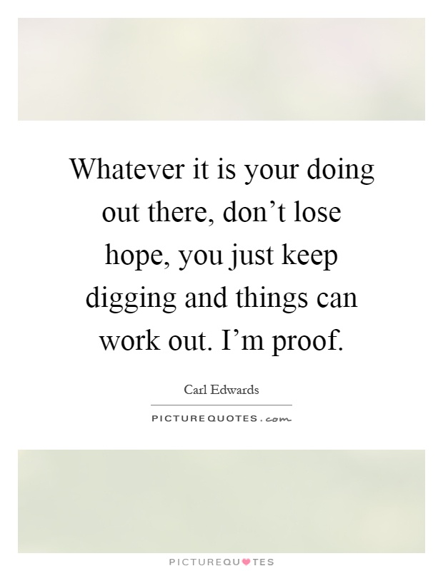 Whatever it is your doing out there, don't lose hope, you just keep digging and things can work out. I'm proof Picture Quote #1