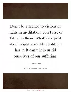 Don’t be attached to visions or lights in meditation, don’t rise or fall with them. What’s so great about brightness? My flashlight has it. It can’t help us rid ourselves of our suffering Picture Quote #1