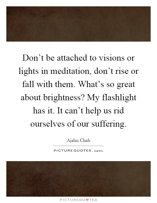 Don't be attached to visions or lights in meditation, don't rise or fall with them. What's so great about brightness? My flashlight has it. It can't help us rid ourselves of our suffering Picture Quote #1