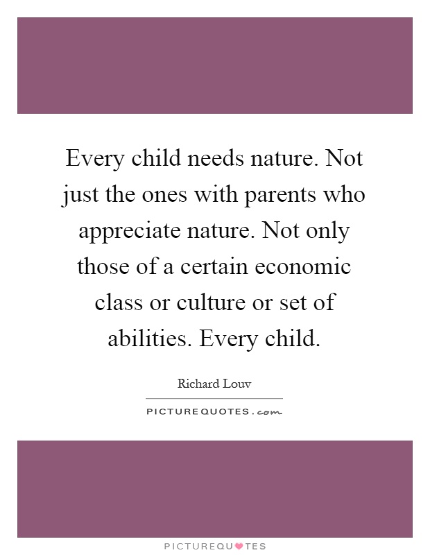 Every child needs nature. Not just the ones with parents who appreciate nature. Not only those of a certain economic class or culture or set of abilities. Every child Picture Quote #1