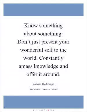 Know something about something. Don’t just present your wonderful self to the world. Constantly amass knowledge and offer it around Picture Quote #1
