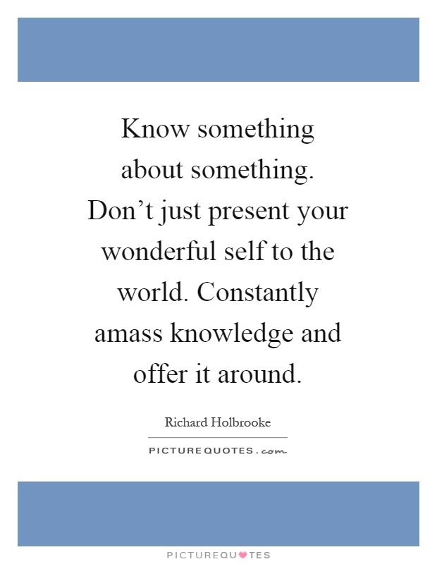 Know something about something. Don't just present your wonderful self to the world. Constantly amass knowledge and offer it around Picture Quote #1