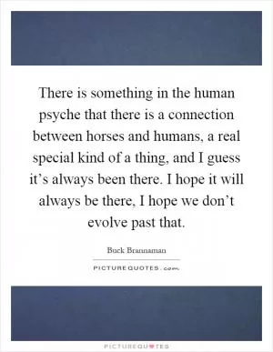 There is something in the human psyche that there is a connection between horses and humans, a real special kind of a thing, and I guess it’s always been there. I hope it will always be there, I hope we don’t evolve past that Picture Quote #1