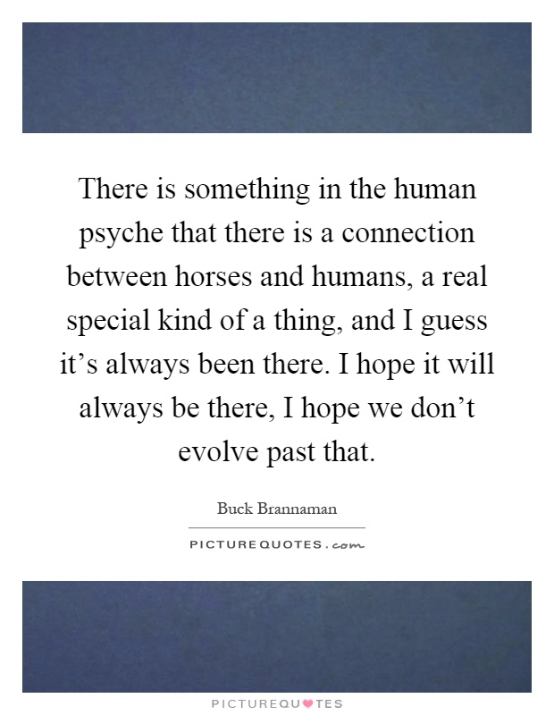 There is something in the human psyche that there is a connection between horses and humans, a real special kind of a thing, and I guess it's always been there. I hope it will always be there, I hope we don't evolve past that Picture Quote #1
