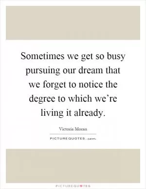 Sometimes we get so busy pursuing our dream that we forget to notice the degree to which we’re living it already Picture Quote #1