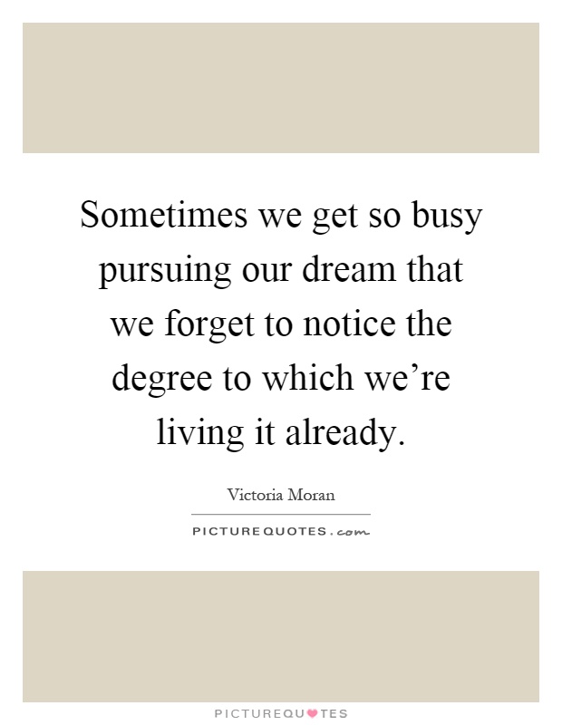 Sometimes we get so busy pursuing our dream that we forget to notice the degree to which we're living it already Picture Quote #1
