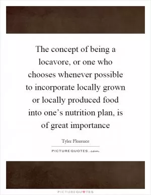 The concept of being a locavore, or one who chooses whenever possible to incorporate locally grown or locally produced food into one’s nutrition plan, is of great importance Picture Quote #1