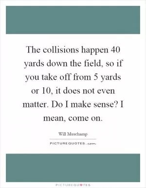 The collisions happen 40 yards down the field, so if you take off from 5 yards or 10, it does not even matter. Do I make sense? I mean, come on Picture Quote #1