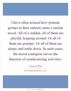 I have often noticed how primate groups in their entirety enter a similar mood. All of a sudden, all of them are playful, hopping around. Or all of them are grumpy. Or all of them are sleepy and settle down. In such cases, the mood contagion serves the function of synchronizing activities Picture Quote #1