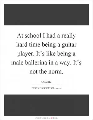 At school I had a really hard time being a guitar player. It’s like being a male ballerina in a way. It’s not the norm Picture Quote #1