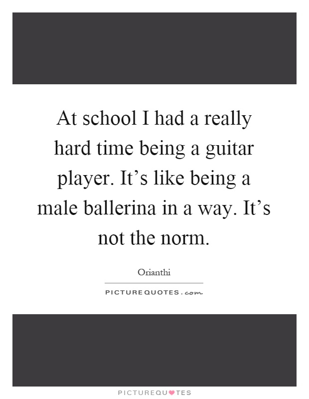 At school I had a really hard time being a guitar player. It's like being a male ballerina in a way. It's not the norm Picture Quote #1