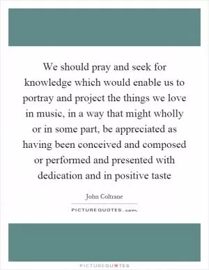 We should pray and seek for knowledge which would enable us to portray and project the things we love in music, in a way that might wholly or in some part, be appreciated as having been conceived and composed or performed and presented with dedication and in positive taste Picture Quote #1