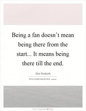 Being a fan doesn’t mean being there from the start... It means being there till the end Picture Quote #1