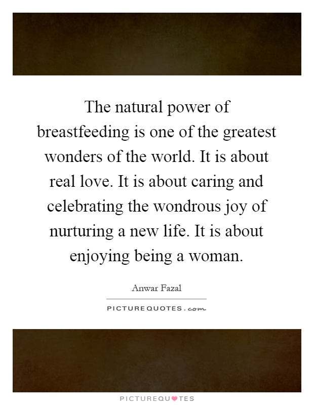 The natural power of breastfeeding is one of the greatest wonders of the world. It is about real love. It is about caring and celebrating the wondrous joy of nurturing a new life. It is about enjoying being a woman Picture Quote #1