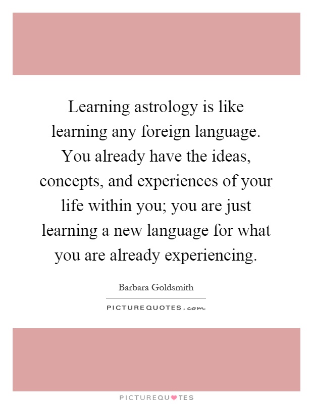 Learning astrology is like learning any foreign language. You already have the ideas, concepts, and experiences of your life within you; you are just learning a new language for what you are already experiencing Picture Quote #1