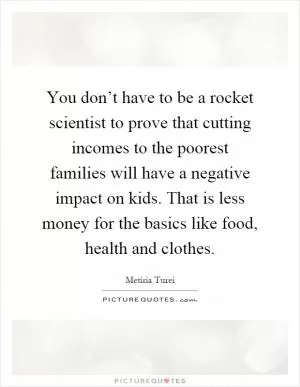 You don’t have to be a rocket scientist to prove that cutting incomes to the poorest families will have a negative impact on kids. That is less money for the basics like food, health and clothes Picture Quote #1