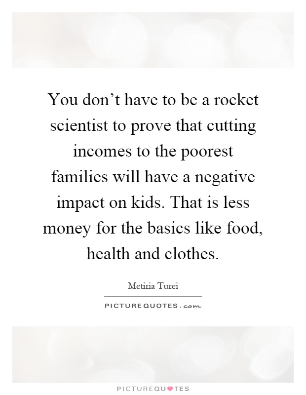 You don't have to be a rocket scientist to prove that cutting incomes to the poorest families will have a negative impact on kids. That is less money for the basics like food, health and clothes Picture Quote #1