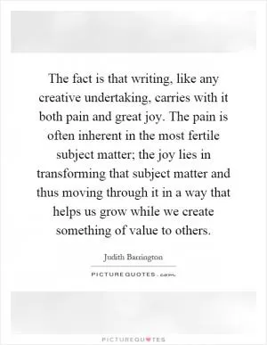 The fact is that writing, like any creative undertaking, carries with it both pain and great joy. The pain is often inherent in the most fertile subject matter; the joy lies in transforming that subject matter and thus moving through it in a way that helps us grow while we create something of value to others Picture Quote #1